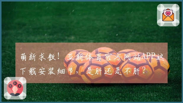 萌新求教！亚新体育官方网站APP这下载安装细节，是肝还是不肝？
