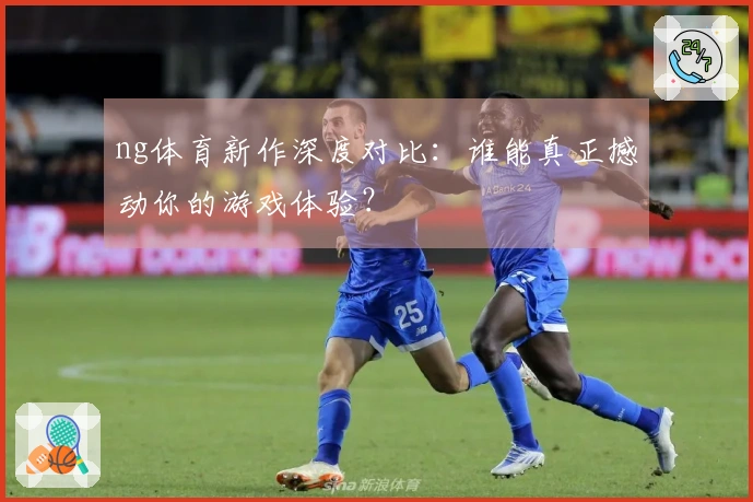 ng体育新作深度对比:谁能真正撼动你的游戏体验?