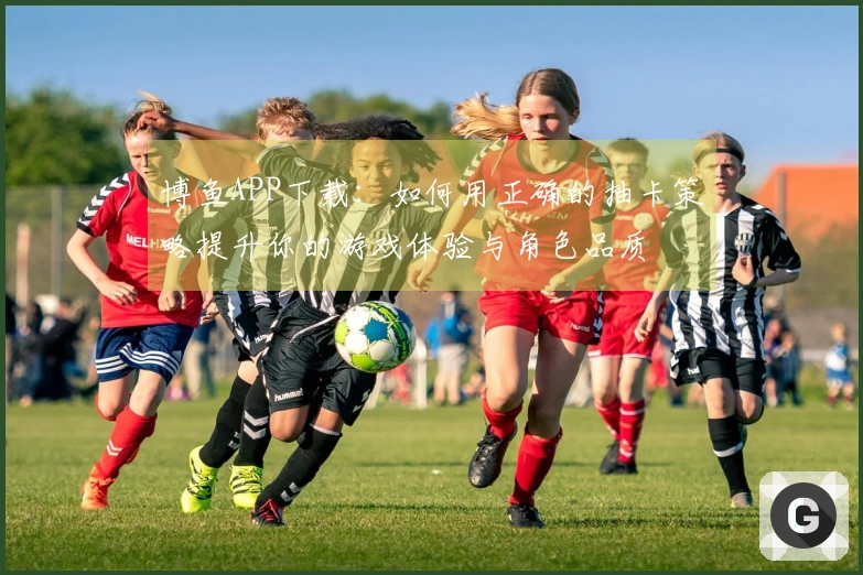 博鱼APP下载：如何用正确的抽卡策略提升你的游戏体验与角色品质