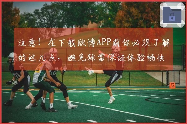 注意！在下载欧博APP前你必须了解的这几点，避免踩雷保证体验畅快