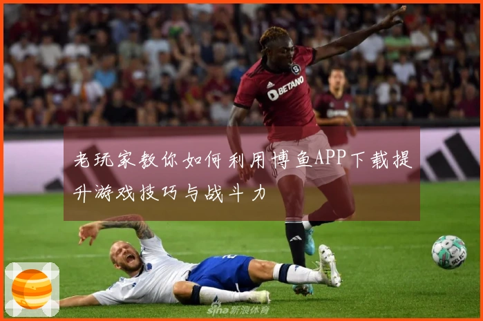 老玩家教你如何利用博鱼APP下载提升游戏技巧与战斗力