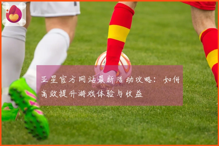 亚星官方网站最新活动攻略：如何高效提升游戏体验与收益