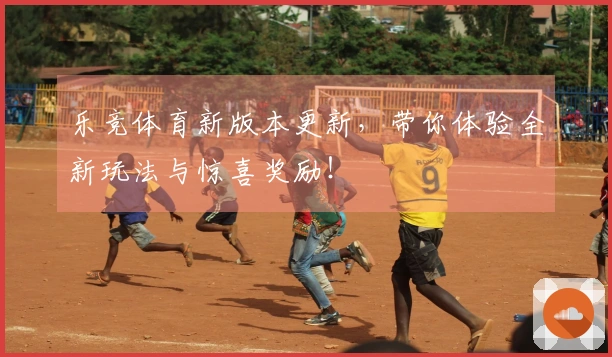 乐竞体育新版本更新，带你体验全新玩法与惊喜奖励！